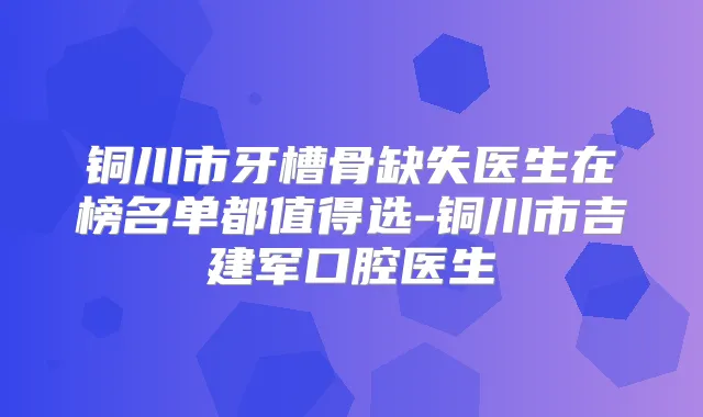 铜川市牙槽骨缺失医生在榜名单都值得选-铜川市吉建军口腔医生
