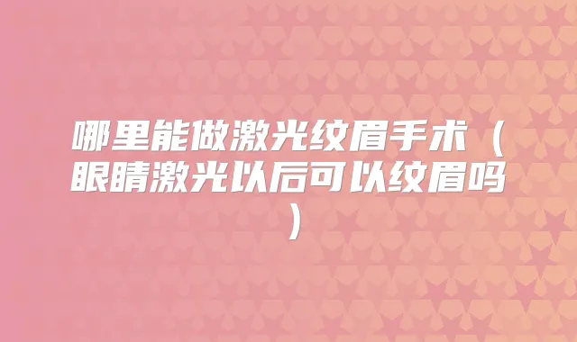 哪里能做激光纹眉手术(眼睛激光以后可以纹眉吗)