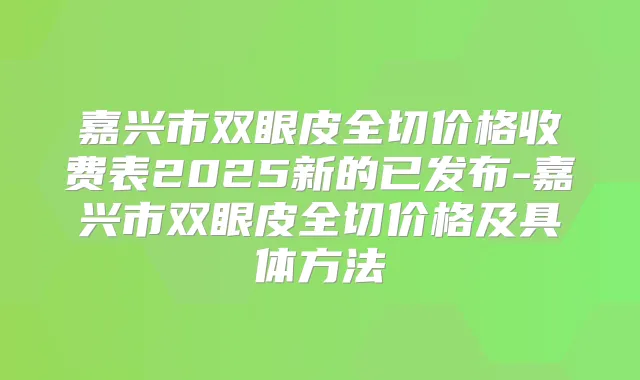 嘉兴市双眼皮全切价格收费表2025新的已发布-嘉兴市双眼皮全切价格及具体方法