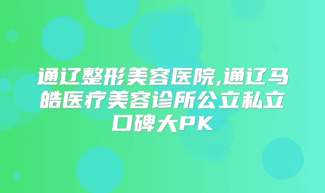 通辽整形美容医院,通辽马皓医疗美容诊所公立私立口碑大PK