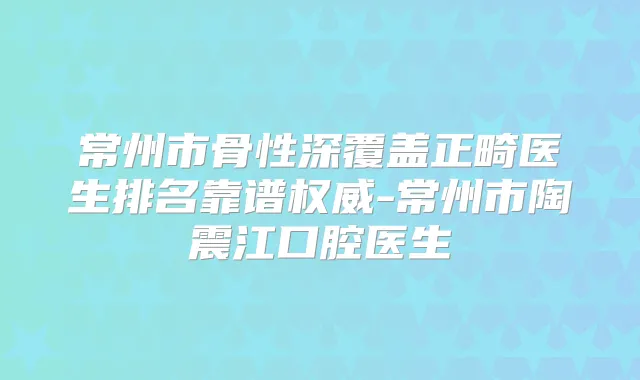常州市骨性深覆盖正畸医生排名靠谱-常州市陶震江口腔医生