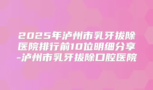 2025年泸州市乳牙拔除医院排行前10位明细分享-泸州市乳牙拔除口腔医院