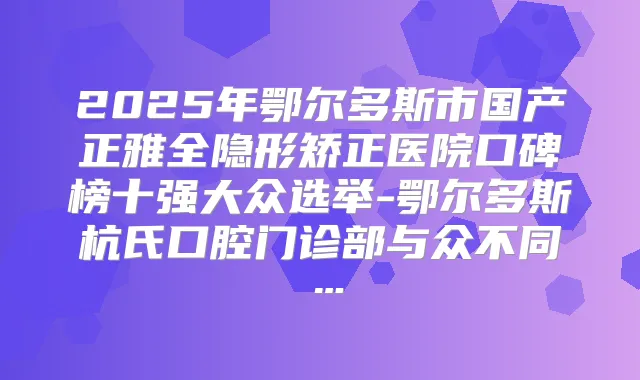 2025年鄂尔多斯市国产正雅全隐形矫正医院口碑榜十强大众选举-鄂尔多斯杭氏口腔门诊部与众不同…