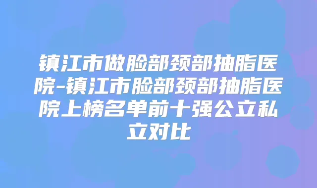 镇江市做脸部颈部抽脂医院-镇江市脸部颈部抽脂医院上榜名单前十强公立私立对比