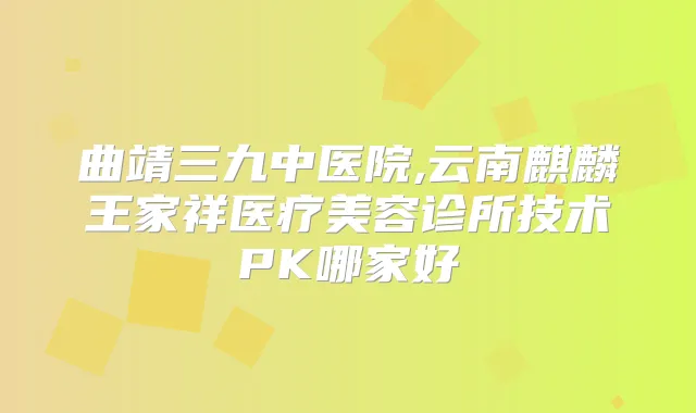 曲靖三九中医院,云南麒麟王家祥医疗美容诊所技术PK哪家好