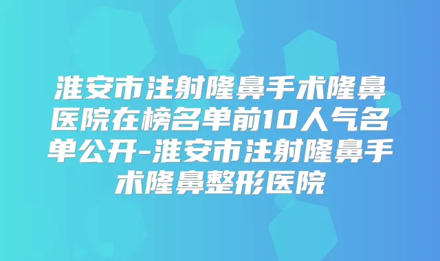 淮安市注射隆鼻手术隆鼻医院在榜名单前10人气名单公开-淮安市注射隆鼻手术隆鼻整形医院