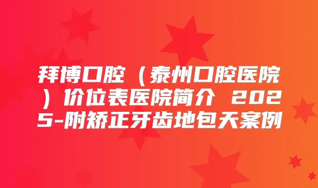 拜博口腔(泰州口腔医院)价位表医院简介 2025-附矫正牙齿地包天案例
