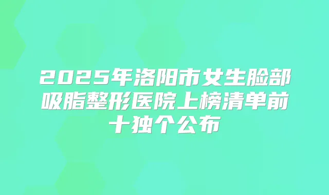 2025年洛阳市女生脸部吸脂整形医院上榜清单前十独个公布