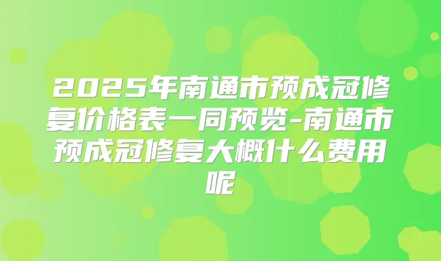 2025年南通市预成冠修复价格表一同预览-南通市预成冠修复大概什么费用呢