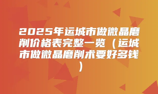 2025年运城市做微晶磨削价格表完整一览（运城市做微晶磨削术要好多钱）