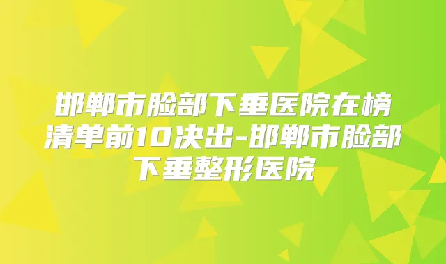 邯郸市脸部下垂医院在榜清单前10决出-邯郸市脸部下垂整形医院