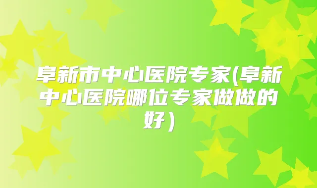 阜新市中心医院专家(阜新中心医院哪位专家做做的好)