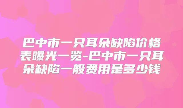 巴中市一只耳朵缺陷价格表曝光一览-巴中市一只耳朵缺陷一般费用是多少钱