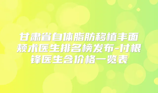 甘肃省自体脂肪移植丰面颊术医生排名榜发布-付根锋医生含价格一览表
