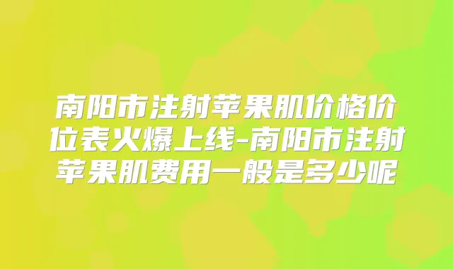 南阳市注射苹果肌价格价位表火爆上线-南阳市注射苹果肌费用一般是多少呢