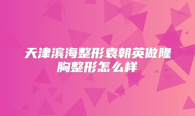 天津滨海整形袁朝英做隆胸整形怎么样