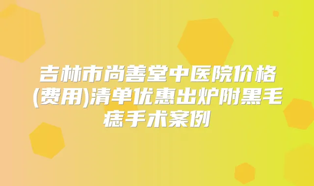 吉林市尚善堂中医院价格(费用)清单优惠出炉附黑毛痣手术案例
