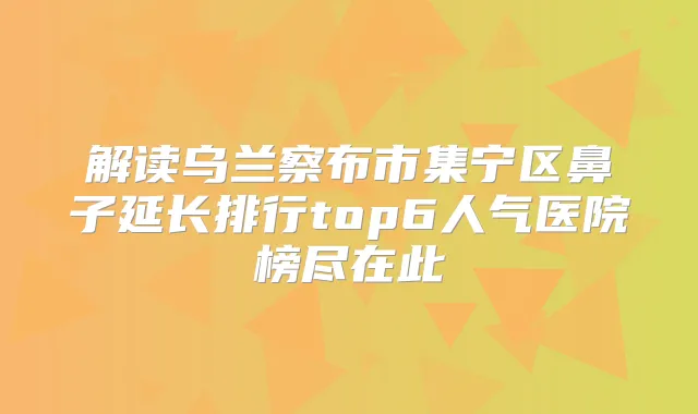 解读乌兰察布市集宁区鼻子延长排行top6人气医院榜尽在此
