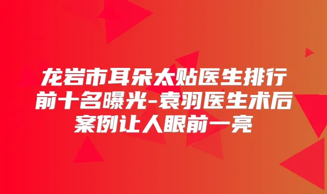 龙岩市耳朵太贴医生排行前十名曝光-袁羽医生术后案例让人眼前一亮