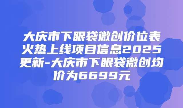 大庆市下眼袋微创价位表火热上线项目信息2025更新-大庆市下眼袋微创均价为6699元
