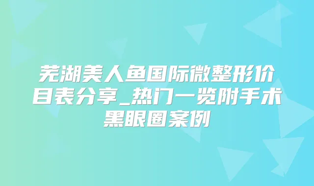 芜湖美人鱼国际微整形价目表分享_热门一览附手术黑眼圈案例