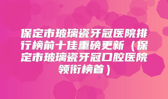 保定市玻璃瓷牙冠医院排行榜前十佳重磅更新（保定市玻璃瓷牙冠口腔医院领衔榜首）
