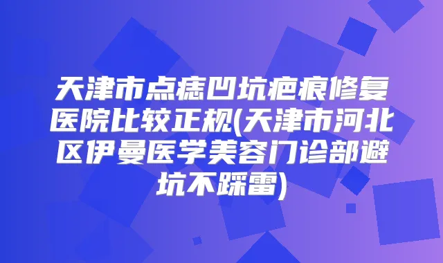 天津市点痣凹坑疤痕修复医院比较正规(天津市河北区伊曼医学美容门诊部避坑不踩雷)
