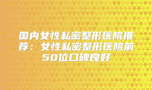 国内女性私密整形医院推荐:女性私密整形医院前50位口碑良好