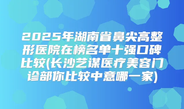 2025年湖南省鼻尖高整形医院在榜名单十强口碑比较(长沙艺谋医疗美容门诊部你比较中意哪一家)