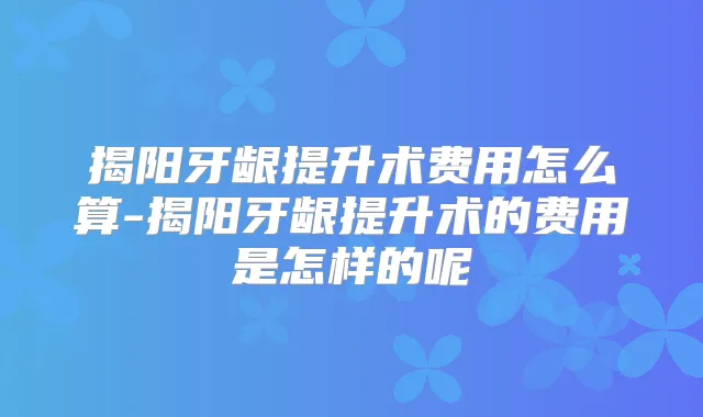 揭阳牙龈提升术费用怎么算-揭阳牙龈提升术的费用是怎样的呢