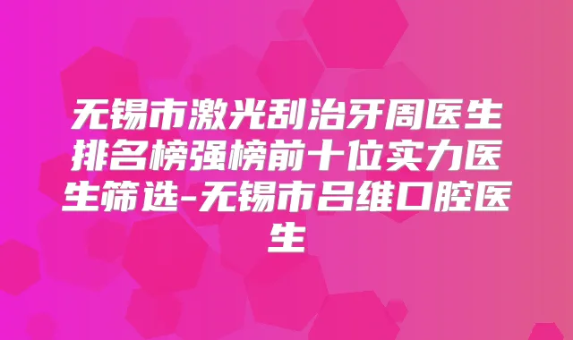 无锡市激光刮治牙周医生排名榜强榜前十位实力医生筛选-无锡市吕维口腔医生