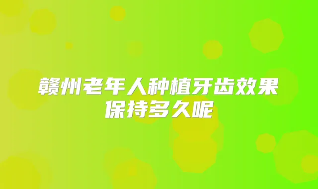 赣州老年人种植牙齿效果保持多久呢
