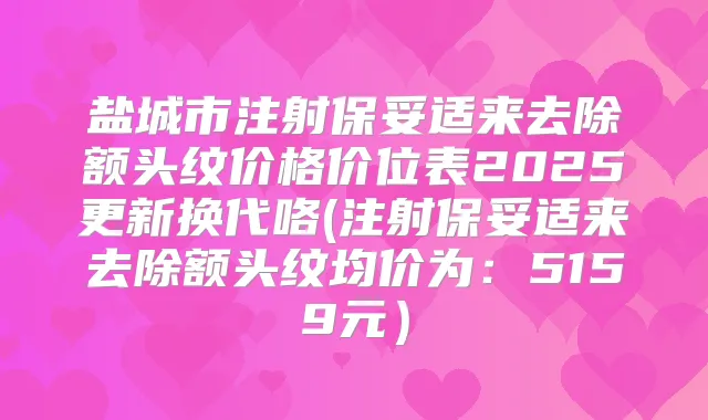 盐城市注射来去除额头纹价格价位表2025更新换代咯(注射来去除额头纹均价为:5159元)