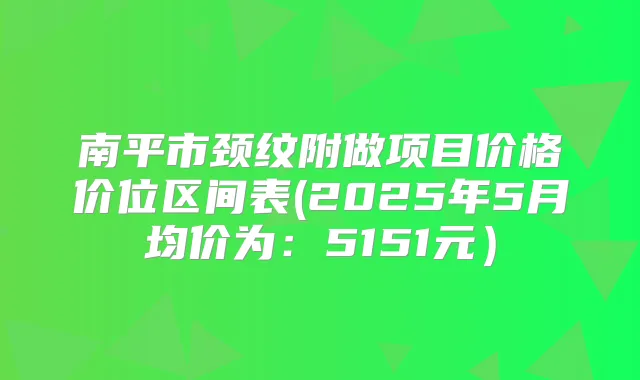 南平市颈纹附做项目价格价位区间表(2025年5月均价为:5151元)