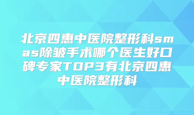 北京四惠中医院整形科smas除皱手术哪个医生好口碑专家TOP3有北京四惠中医院整形科