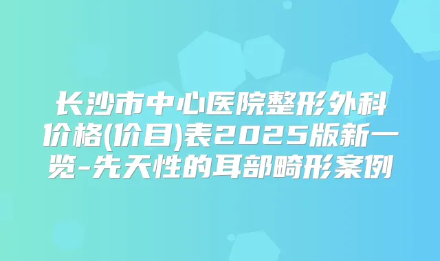 长沙市中心医院整形外科价格(价目)表2025版新一览-先天性的耳部畸形案例