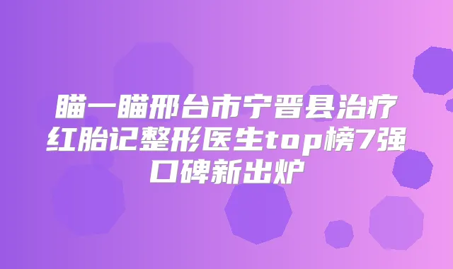 瞄一瞄邢台市宁晋县红胎记整形医生top榜7强口碑新出炉
