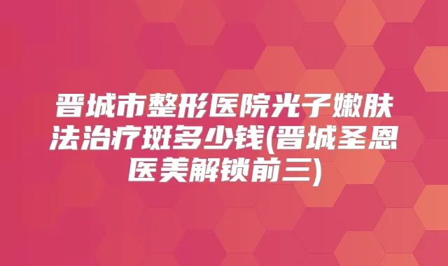晋城市整形医院光子嫩肤法斑多少钱(晋城圣恩医美解锁前三)