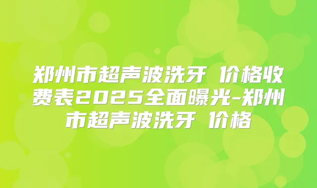 郑州市超声波洗牙 价格收费表2025全面曝光-郑州市超声波洗牙 价格