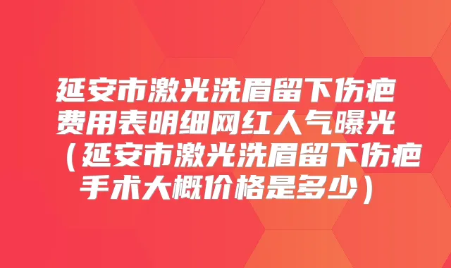 延安市激光洗眉留下伤疤费用表明细网红人气曝光（延安市激光洗眉留下伤疤手术大概价格是多少）