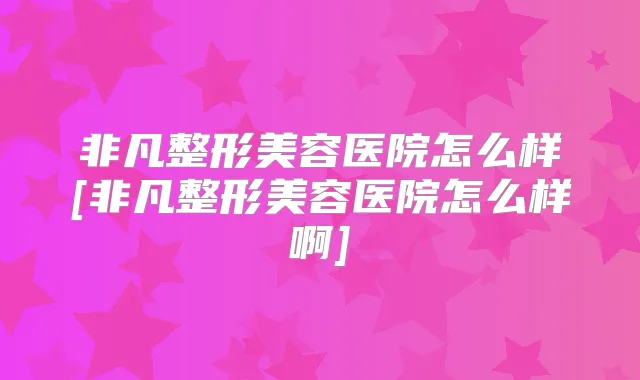 非凡整形美容医院怎么样[非凡整形美容医院怎么样啊]