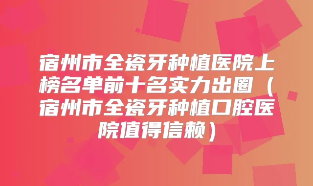 宿州市全瓷牙种植医院上榜名单前十名实力出圈(宿州市全瓷牙种植口腔医院值得信赖)