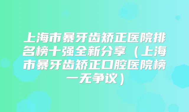 上海市暴牙齿矫正医院排名榜十强全新分享(上海市暴牙齿矫正口腔医院榜一无争议)