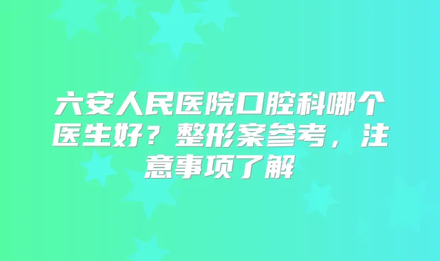 六安人民医院口腔科哪个医生好?整形案参考,注意事项了解