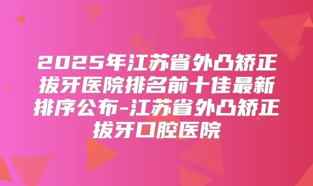 2025年江苏省外凸矫正拔牙医院排名前十佳新排序公布-江苏省外凸矫正拔牙口腔医院