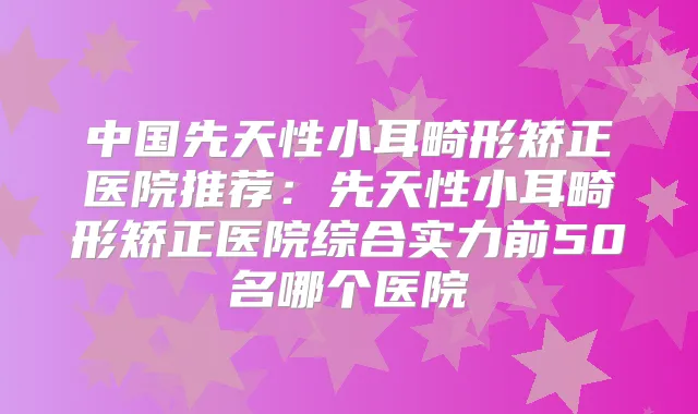 中国先天性小耳畸形矫正医院推荐:先天性小耳畸形矫正医院综合实力前50名哪个医院