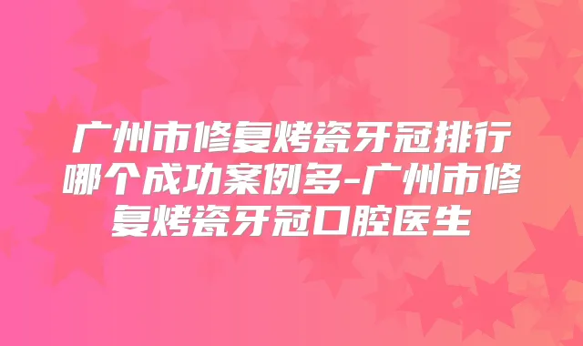 广州市修复烤瓷牙冠排行哪个成功案例多-广州市修复烤瓷牙冠口腔医生
