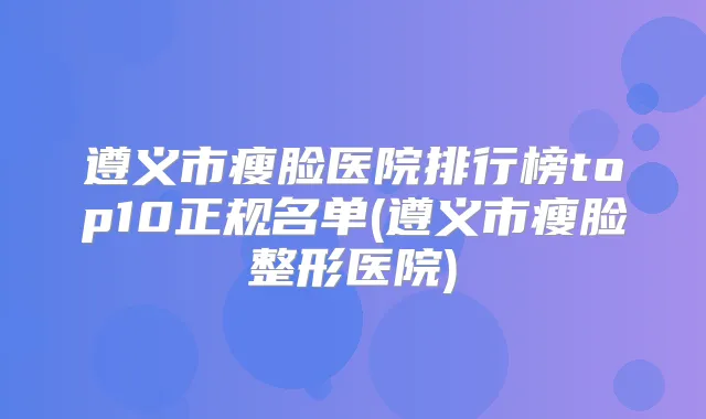 遵义市瘦脸医院排行榜top10正规名单(遵义市瘦脸整形医院)
