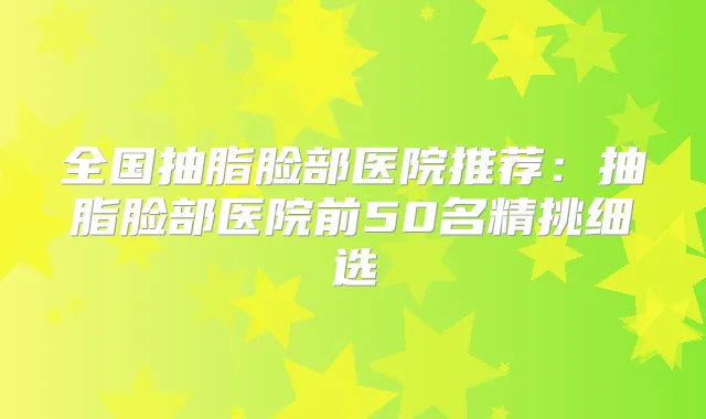 全国抽脂脸部医院推荐：抽脂脸部医院前50名精挑细选
