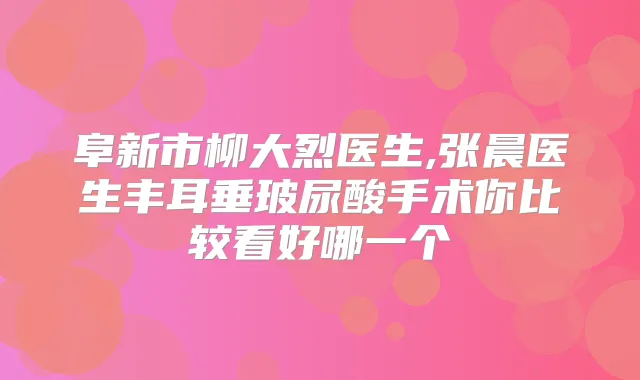 阜新市柳大烈医生,张晨医生丰耳垂玻尿酸手术你比较看好哪一个